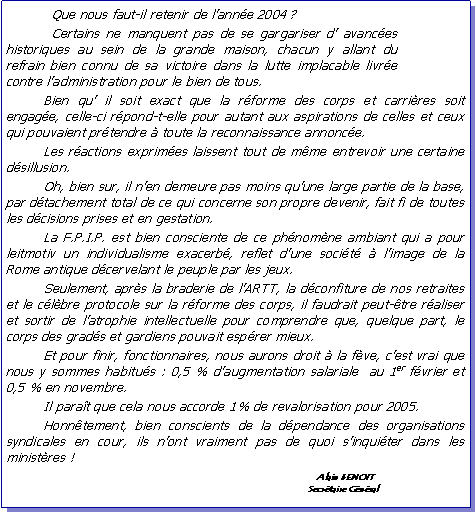 Zone de Texte: 	Que nous faut-il retenir de l�ann�e 2004�?                                   		Certains ne manquent pas de se gargariser d� avanc�es historiques au sein de la grande maison, chacun y allant du refrain bien connu de sa victoire dans la lutte implacable livr�e contre l�administration pour le bien de tous.
	Bien qu� il soit exact que la r�forme des corps et carri�res soit engag�e, celle-ci r�pond-t-elle pour autant aux aspirations de celles et ceux qui pouvaient pr�tendre � toute la reconnaissance annonc�e. 
	Les r�actions exprim�es laissent tout de m�me entrevoir une certaine d�sillusion.
	Oh, bien sur, il n�en demeure pas moins qu�une large partie de la base, par d�tachement total de ce qui concerne son propre devenir, fait fi de toutes les d�cisions prises et en gestation.
	La F.P.I.P. est bien consciente de ce ph�nom�ne ambiant qui a pour leitmotiv un individualisme exacerb�, reflet d�une soci�t� � l�image de la Rome antique d�cervelant le peuple par les jeux.
	Seulement, apr�s la braderie de l�ARTT, la d�confiture de nos retraites et le c�l�bre protocole sur la r�forme des corps, il faudrait peut-�tre r�aliser et sortir de l�atrophie intellectuelle pour comprendre que, quelque part, le corps des grad�s et gardiens pouvait esp�rer mieux. 
	Et pour finir, fonctionnaires, nous aurons droit � la f�ve, c�est vrai que nous y sommes habitu�s�: 0,5 % d�augmentation salariale� au 1er f�vrier et  0,5 % en novembre.
	Il para�t que cela nous accorde 1% de revalorisation pour 2005.
	Honn�tement, bien conscients de la d�pendance des organisations syndicales en cour, ils n�ont vraiment pas de quoi s�inqui�ter dans les minist�res�!
							      	   Alain BENOIT						                 	Secr�taire G�n�ral